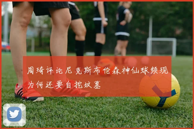 周琦评论尼克斯布伦森神仙球频现为何还要自挖坟墓