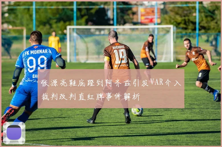 张源亮鞋底蹬到阿齐兹引发VAR介入裁判改判直红牌事件解析