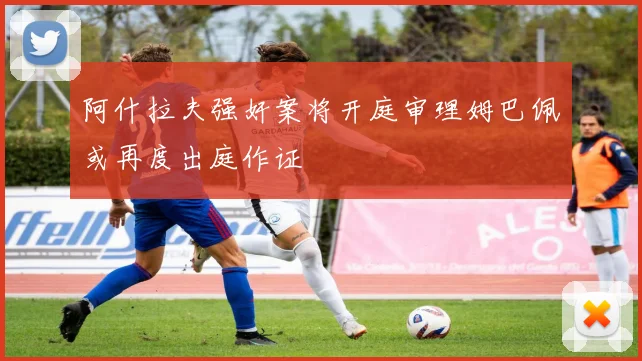 阿什拉夫强奸案将开庭审理姆巴佩或再度出庭作证