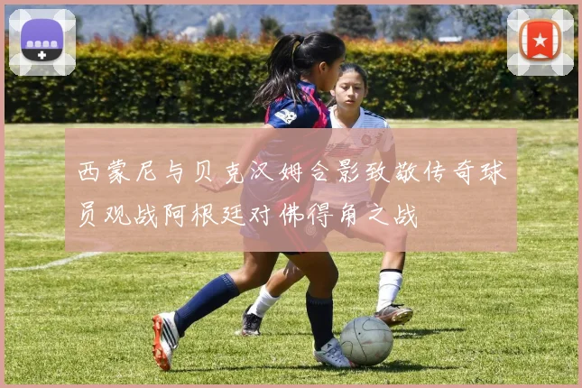 西蒙尼与贝克汉姆合影致敬传奇球员观战阿根廷对佛得角之战
