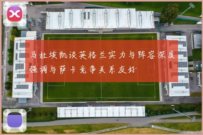 马杜埃凯谈英格兰实力与阵容深度强调与萨卡竞争关系友好
