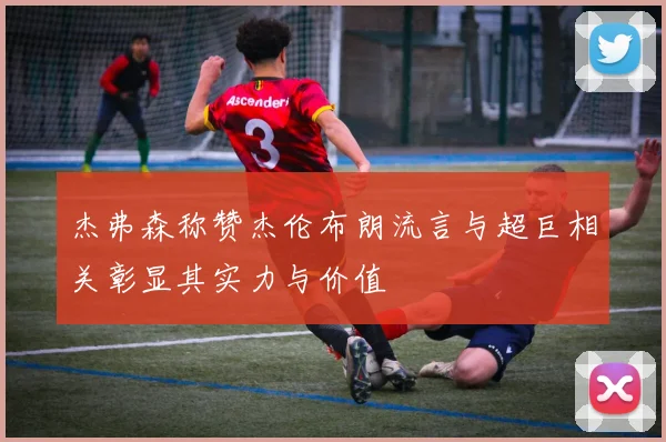 杰弗森称赞杰伦布朗流言与超巨相关彰显其实力与价值