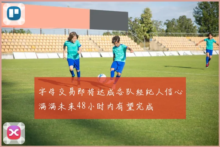 字母交易即将达成各队经纪人信心满满未来48小时内有望完成