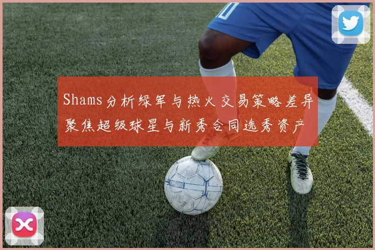 Shams分析绿军与热火交易策略差异聚焦超级球星与新秀合同选秀资产