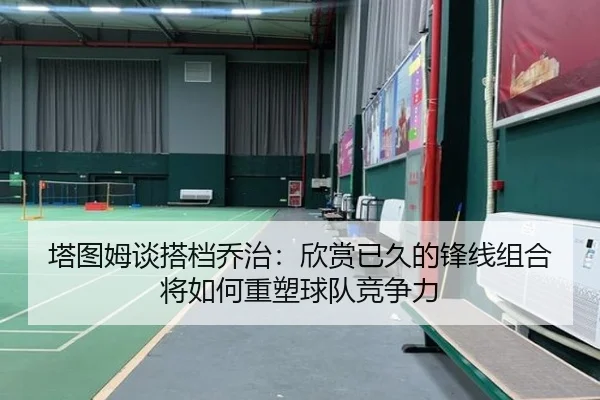 塔图姆谈搭档乔治：欣赏已久的锋线组合将如何重塑球队竞争力